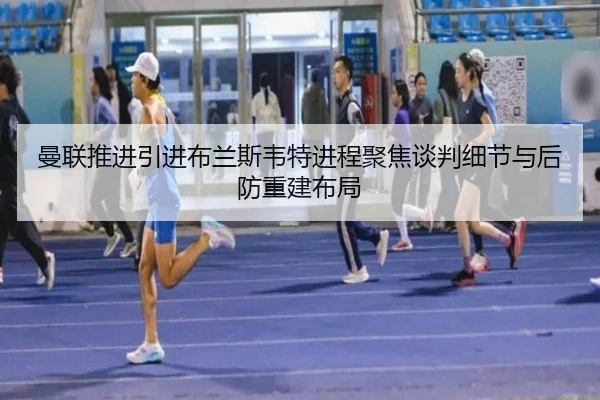 曼联推进引进布兰斯韦特进程聚焦谈判细节与后防重建布局