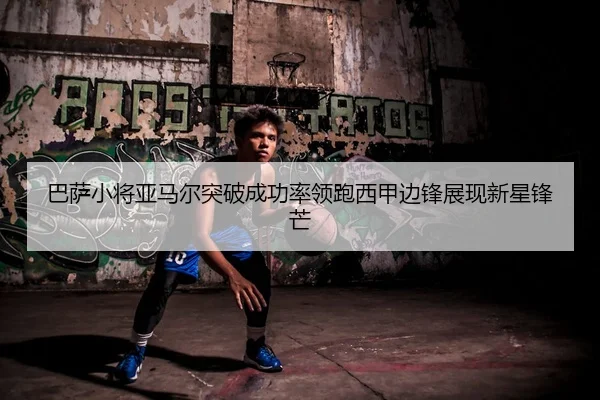 巴萨小将亚马尔突破成功率领跑西甲边锋展现新星锋芒