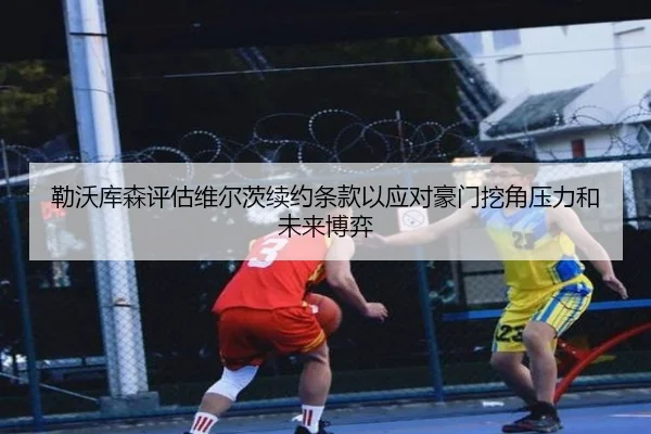 勒沃库森评估维尔茨续约条款以应对豪门挖角压力和未来博弈