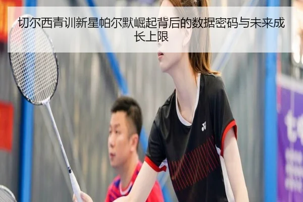 切尔西青训新星帕尔默崛起背后的数据密码与未来成长上限