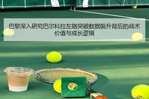 巴黎深入研究巴尔科拉左路突破数据飙升背后的战术价值与成长逻辑